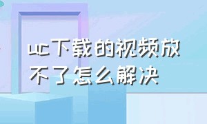 uc下载的视频放不了怎么解决（为什么uc下载的视频无法播放）