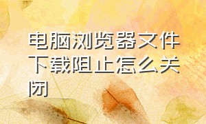 电脑浏览器文件下载阻止怎么关闭（电脑浏览器下载文件阻止怎么解决）