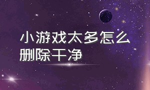 小游戏太多怎么删除干净