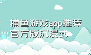 捕鱼游戏app推荐官方版沉浸式（捕鱼游戏app推荐官方正版安装）