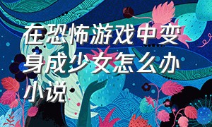 在恐怖游戏中变身成少女怎么办 小说（在恐怖游戏中变身成少女怎么办 小说在线阅读）