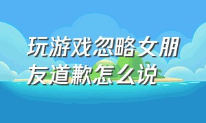 玩游戏忽略女朋友道歉怎么说