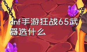 dnf手游狂战65武器选什么（dnf手游狂战65武器选什么属性好）