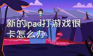 新的ipad打游戏很卡怎么办（ipad平板玩游戏太卡了怎么解决）