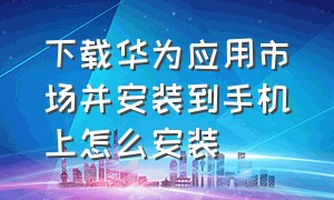 下载华为应用市场并安装到手机上怎么安装（华为应用市场怎么找到下载安装包）