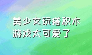 美少女玩搭积木游戏太可爱了