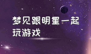 梦见跟明星一起玩游戏（梦见自己跟喜欢的明星一起玩）