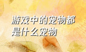 游戏中的宠物都是什么宠物（游戏中的宠物都是什么宠物图片）