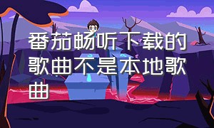 番茄畅听下载的歌曲不是本地歌曲（番茄畅听下载歌曲到本地）