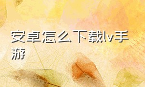 安卓怎么下载lv手游（安卓怎么下载lv app）