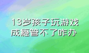 13岁孩子玩游戏成瘾管不了咋办