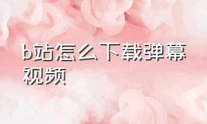 b站怎么下载弹幕视频