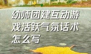 幼师团建互动游戏活跃气氛话术怎么写