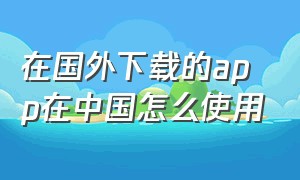 在国外下载的app在中国怎么使用（国外手机下载的app可以在国内用吗）