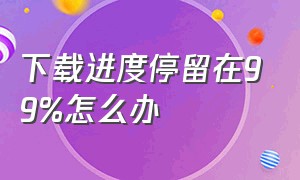 下载进度停留在99%怎么办