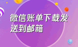 微信账单下载发送到邮箱（微信账单下载发送到邮箱怎么弄）