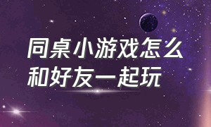 同桌小游戏怎么和好友一起玩（同桌小游戏可以邀人一起玩儿吗）