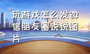 玩游戏怎么发微信朋友圈说说图片（打游戏发朋友圈的句子简短）