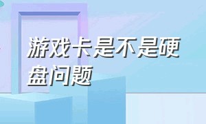 游戏卡是不是硬盘问题（游戏卡是不是硬盘问题引起的）