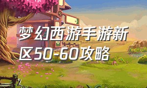 梦幻西游手游新区50-60攻略（梦幻手游新区55级攻略）