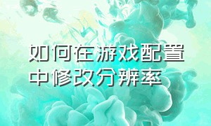 如何在游戏配置中修改分辨率（怎么修改游戏分辨率运行程序）