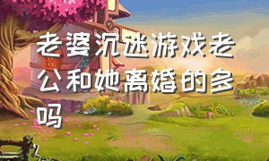 老婆沉迷游戏老公和她离婚的多吗