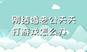 刚结婚老公天天打游戏怎么办（刚结婚老公天天打游戏怎么办呀）