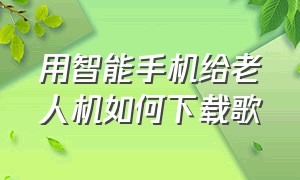 用智能手机给老人机如何下载歌