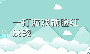 一打游戏就脸红发烫（一打游戏就浑身发热脸发烫）