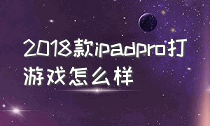 2018款ipadpro打游戏怎么样（ipad2018pro打游戏好吗）