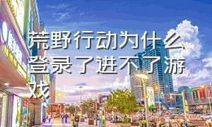 荒野行动为什么登录了进不了游戏（荒野行动为什么登录了进不了游戏界面）