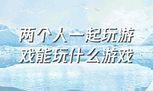 两个人一起玩游戏能玩什么游戏（两个人能玩什么游戏在家可以玩）