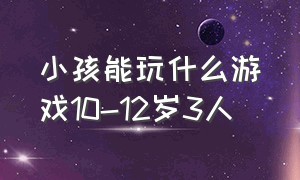 小孩能玩什么游戏10-12岁3人