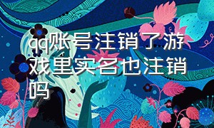 qq账号注销了游戏里实名也注销吗