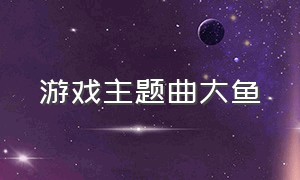 游戏主题曲大鱼（大鱼是哪个游戏的主题曲）