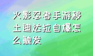 火影忍者手游秽土迪达拉自爆怎么触发（火影手游秽土迪达拉自爆怎么放）