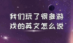 我们玩了很多游戏的英文怎么说