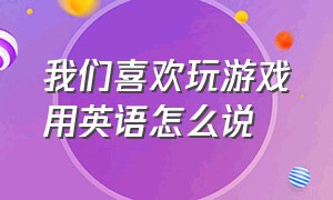 我们喜欢玩游戏用英语怎么说