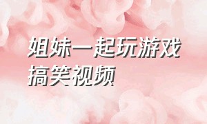 姐妹一起玩游戏搞笑视频