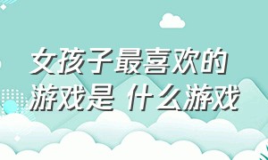 女孩子最喜欢的游戏是 什么游戏（女孩子最喜欢的礼物排行榜）