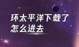 环太平洋下载了怎么进去（环太平洋汉化版游戏下载怎么下）