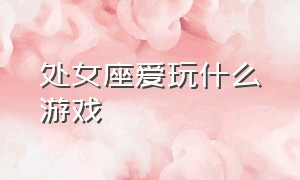 处女座爱玩什么游戏（处女座擅长玩儿什么游戏）