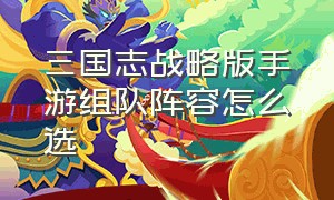 三国志战略版手游组队阵容怎么选（三国志战略版是手游还是端游）