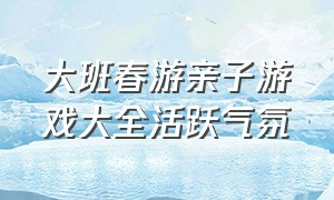 大班春游亲子游戏大全活跃气氛