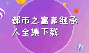 都市之富豪继承人全集下载