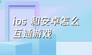 ios 和安卓怎么互通游戏（苹果和安卓怎么互通游戏数据）