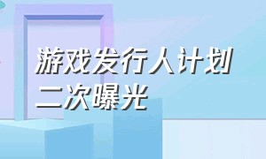 游戏发行人计划二次曝光（游戏发行人计划为啥不适宜公开）