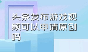 头条发布游戏视频可以申请原创吗