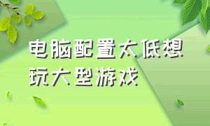 电脑配置太低想玩大型游戏