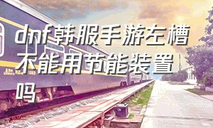 dnf韩服手游左槽不能用节能装置吗